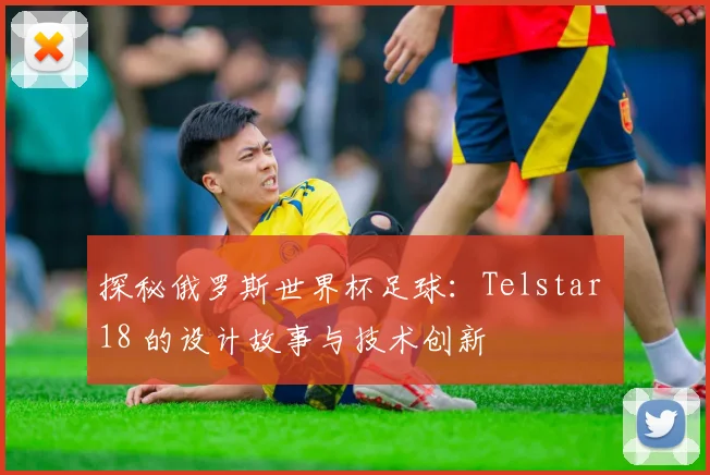 探秘俄罗斯世界杯足球：Telstar 18 的设计故事与技术创新