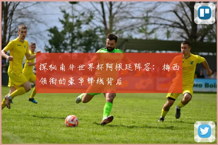 探秘南非世界杯阿根廷阵容：梅西领衔的豪华锋线背后