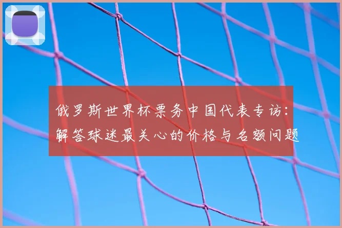 俄罗斯世界杯票务中国代表专访:解答球迷最关心的价格与名额问题