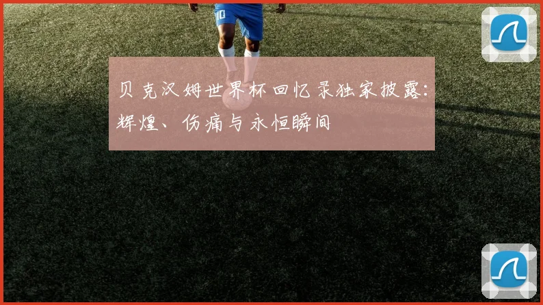 贝克汉姆世界杯回忆录独家披露:辉煌、伤痛与永恒瞬间