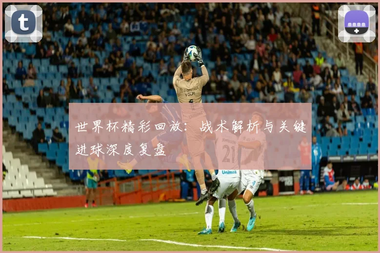 世界杯精彩回放：战术解析与关键进球深度复盘