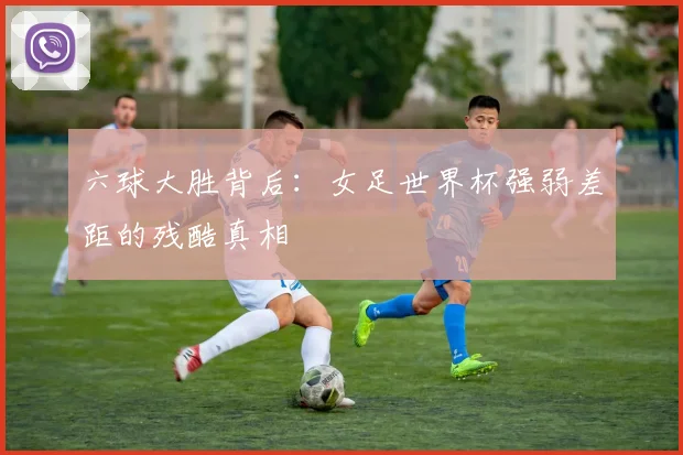 六球大胜背后:女足世界杯强弱差距的残酷真相