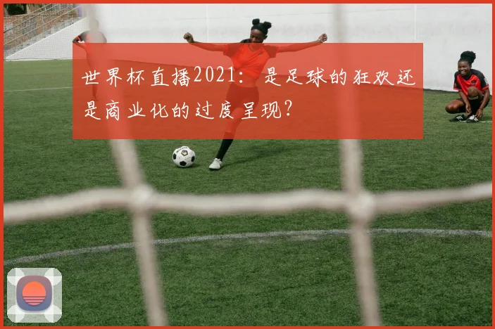世界杯直播2021：是足球的狂欢还是商业化的过度呈现？