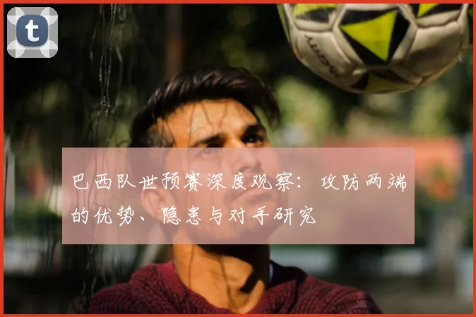 巴西队世预赛深度观察:攻防两端的优势、隐患与对手研究
