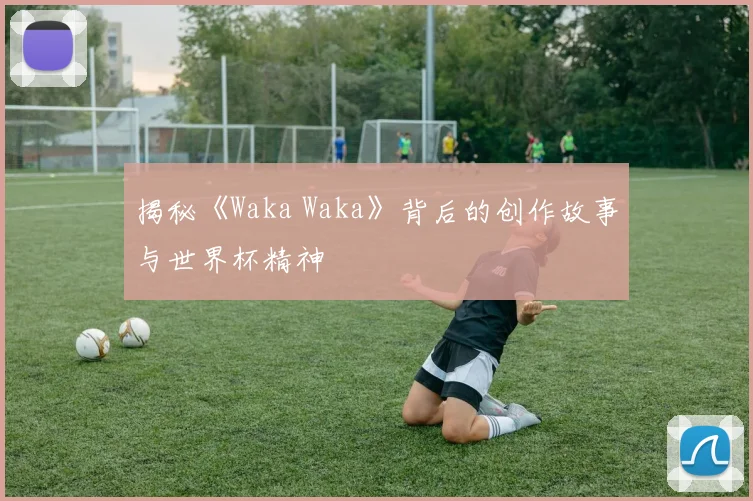 揭秘《Waka Waka》背后的创作故事与世界杯精神