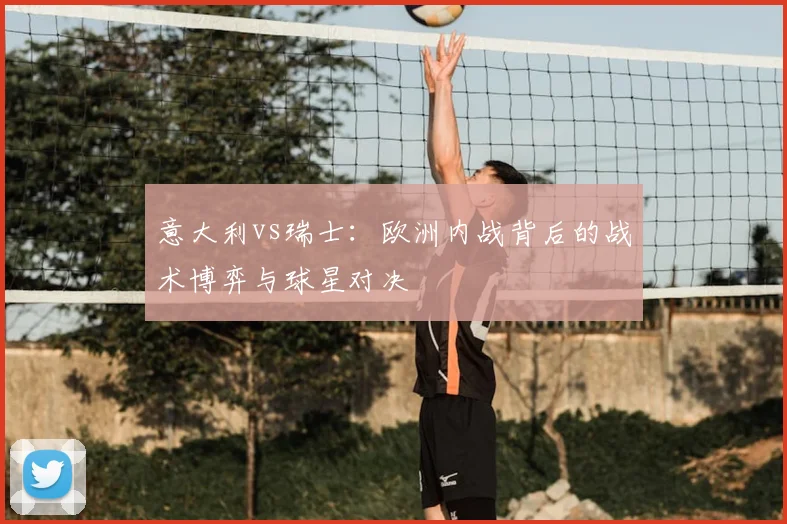 意大利vs瑞士:欧洲内战背后的战术博弈与球星对决