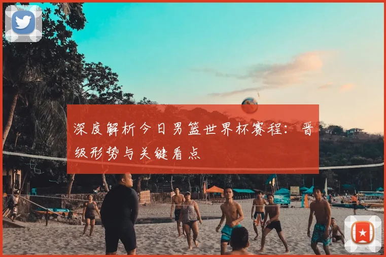 深度解析今日男篮世界杯赛程：晋级形势与关键看点