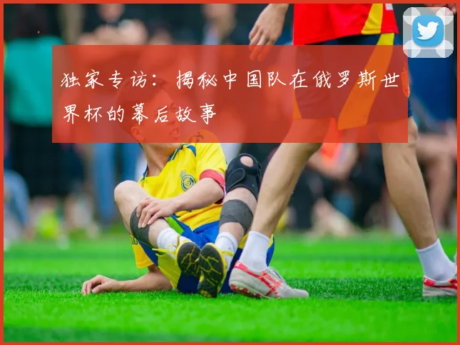 独家专访:揭秘中国队在俄罗斯世界杯的幕后故事