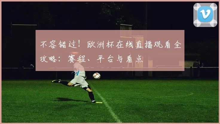不容错过！欧洲杯在线直播观看全攻略：赛程、平台与看点