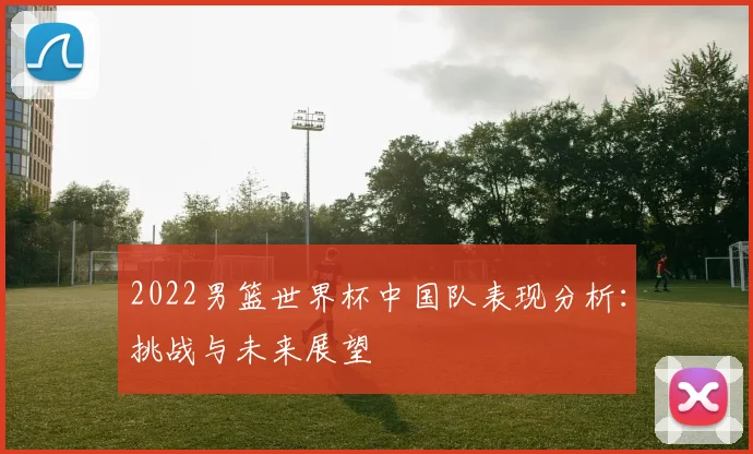 2022男篮世界杯中国队表现分析：挑战与未来展望