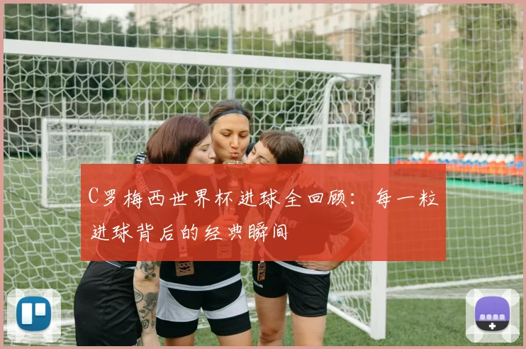C罗梅西世界杯进球全回顾：每一粒进球背后的经典瞬间