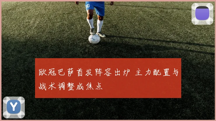 欧冠巴萨首发阵容出炉 主力配置与战术调整成焦点