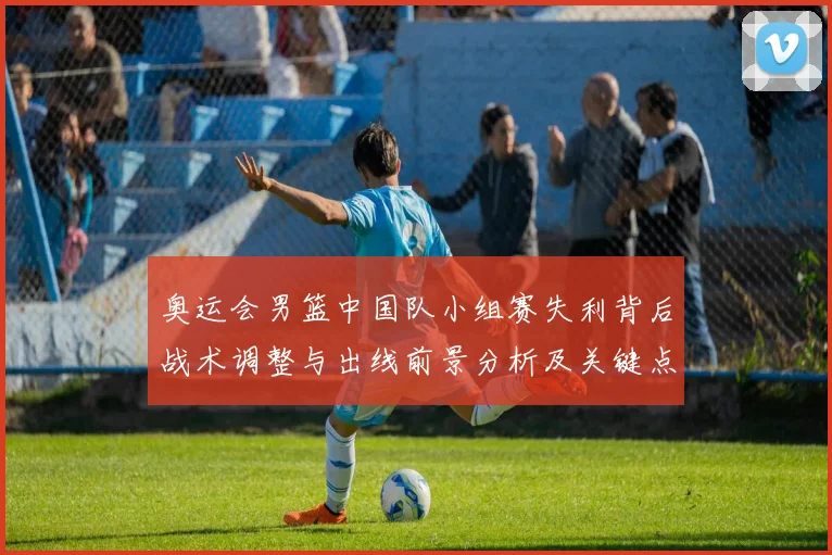 奥运会男篮中国队小组赛失利背后战术调整与出线前景分析及关键点