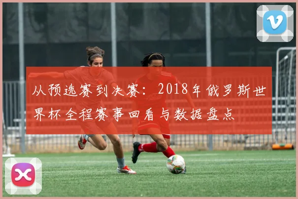从预选赛到决赛：2018年俄罗斯世界杯全程赛事回看与数据盘点