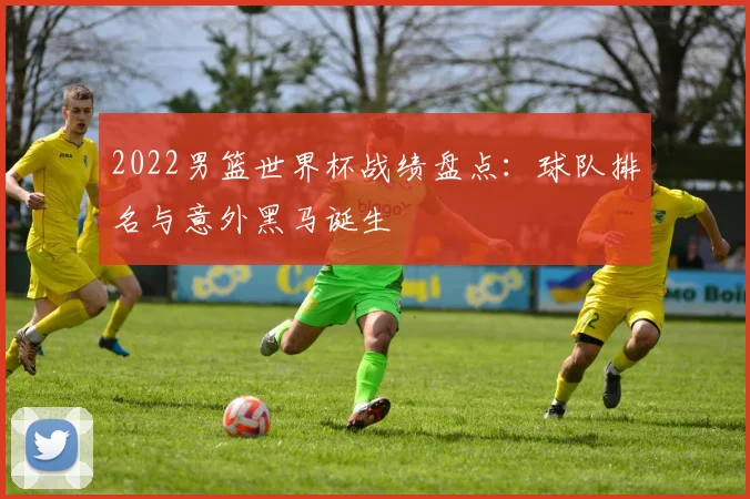 2022男篮世界杯战绩盘点：球队排名与意外黑马诞生