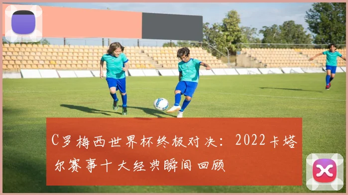 C罗梅西世界杯终极对决：2022卡塔尔赛事十大经典瞬间回顾